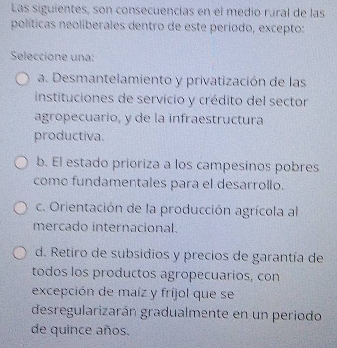 Las siguientes, son consecuencías en el medio rural de las
políticas neoliberales dentro de este período, excepto:
Seleccione una:
a. Desmantelamiento y privatización de las
instituciones de servicio y crédito del sector
agropecuario, y de la infraestructura
productiva.
b. El estado prioriza a los campesinos pobres
como fundamentales para el desarrollo.
c. Orientación de la producción agrícola al
mercado internacional.
d. Retiro de subsidios y precios de garantía de
todos los productos agropecuarios, con
excepción de maíz y fríjol que se
desregularizarán gradualmente en un periodo
de quince años.