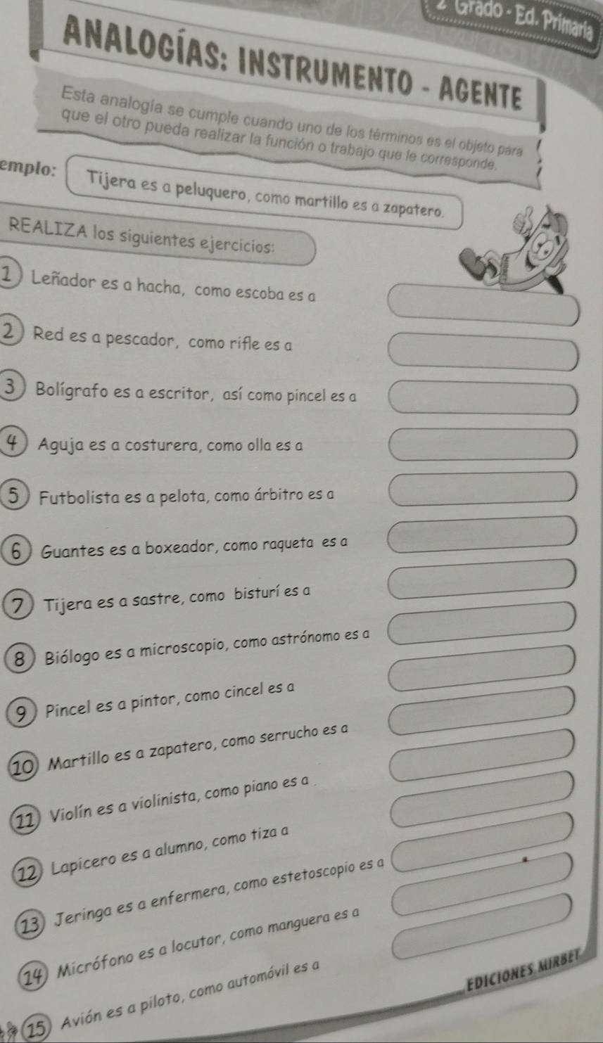 larado - Ed. Primaría 
AnalogíaS: INSTRUMENTO - AGENTE 
Esta analogía se cumple cuando uno de los términos es el objeto para 
que el otro pueda realizar la función o trabajo que le corresponde. 
emplo: Tijera es a peluquero, como martillo es a zapatero. 
REALIZA los siguientes ejercicios: 
1) Leñador es a hacha, como escoba es a 
2 Red es a pescador, como rifle es a 
3) Bolígrafo es a escritor, así como pincel es a 
4 Aguja es a costurera, como olla es a 
5 Futbolista es a pelota, como árbitro es a 
6) Guantes es a boxeador, como raqueta es a 
7) Tijera es a sastre, como bisturí es a 
8) Biólogo es a microscopio, como astrónomo es a 
9) Pincel es a pintor, como cincel es a 
10 Martillo es a zapatero, como serrucho es a 
11 Violín es a violinista, como piano es a . 
12 Lapicero es a alumno, como tiza a 
13 Jeringa es a enfermera, como estetoscopio es a 
14) Micrófono es a locutor, como manguera es a 
EDICIONES MIRBET 
15. Avión es a piloto, como automóvil es a