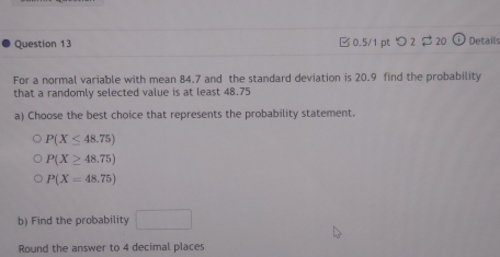 つ 2 $ 20 Details
For a normal variable with mean 84.7 and the standard deviation is 20.9 find the probability
that a randomly selected value is at least 48.75
a) Choose the best choice that represents the probability statement.
P(X≤ 48.75)
P(X≥ 48.75)
P(X=48.75)
b) Find the probability □ 
Round the answer to 4 decimal places