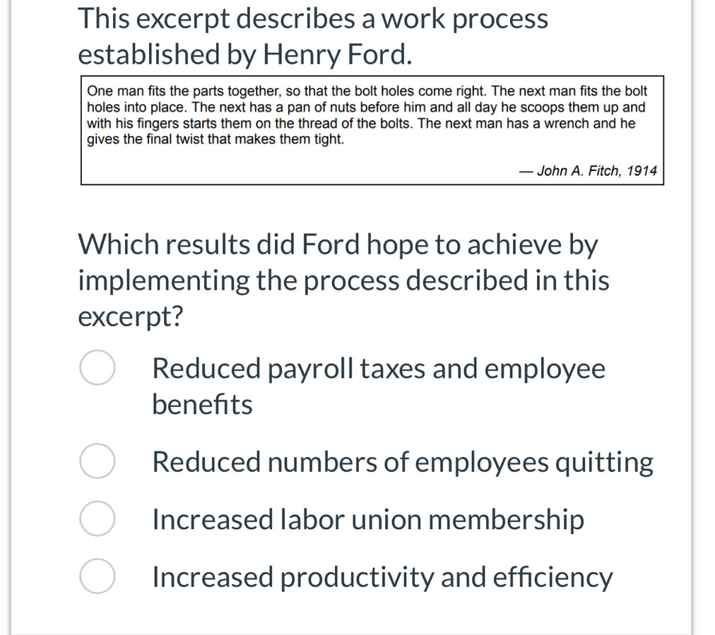 This excerpt describes a work process
established by Henry Ford.
One man fits the parts together, so that the bolt holes come right. The next man fits the bolt
holes into place. The next has a pan of nuts before him and all day he scoops them up and
with his fingers starts them on the thread of the bolts. The next man has a wrench and he
gives the final twist that makes them tight.
· John A. Fitch, 1914
Which results did Ford hope to achieve by
implementing the process described in this
excerpt?
Reduced payroll taxes and employee
benefits
Reduced numbers of employees quitting
Increased labor union membership
Increased productivity and efficiency