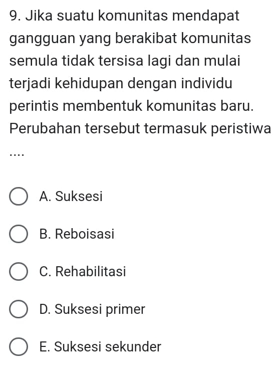 Jika suatu komunitas mendapat
gangguan yang berakibat komunitas
semula tidak tersisa lagi dan mulai
terjadi kehidupan dengan individu
perintis membentuk komunitas baru.
Perubahan tersebut termasuk peristiwa
…
A. Suksesi
B. Reboisasi
C. Rehabilitasi
D. Suksesi primer
E. Suksesi sekunder