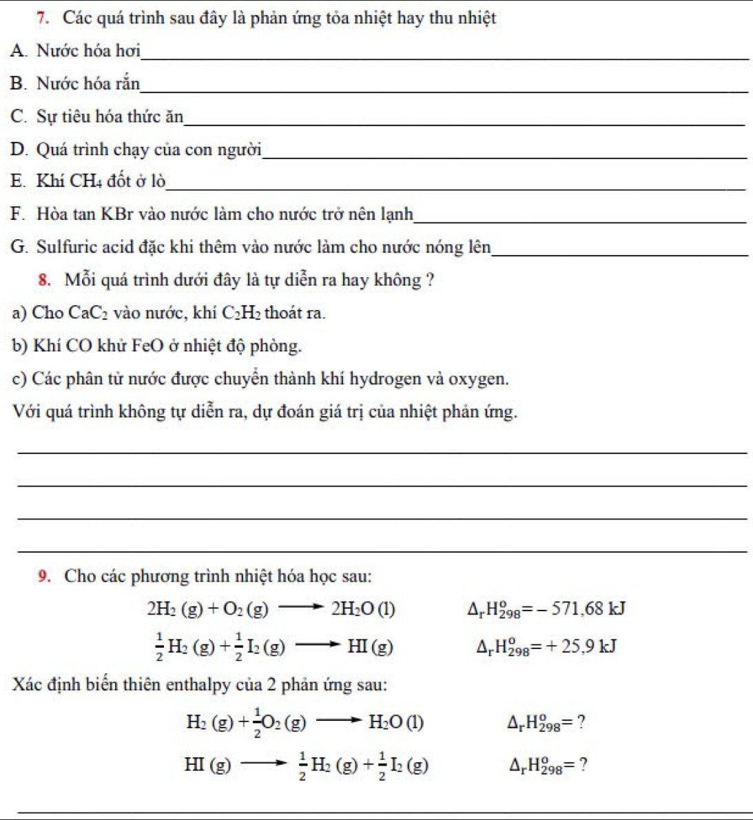 Các quá trình sau đây là phản ứng tỏa nhiệt hay thu nhiệt
A. Nước hóa hơi_
B. Nước hóa rắn
_
C. Sự tiêu hóa thức ăn_
D. Quá trình chạy của con người_
E. Khí CH4 đốt ở lò
_
F. Hòa tan KBr vào nước làm cho nước trở nên lạnh_
G. Sulfuric acid đặc khi thêm vào nước làm cho nước nóng lên_
8. Mỗi quá trình dưới đây là tự diễn ra hay không ?
a) Cho CaC_2 vào nước, khí C_2H_2 thoát ra.
b) Khí CO khử FeO ở nhiệt độ phòng.
c) Các phân tử nước được chuyển thành khí hydrogen và oxygen.
Với quá trình không tự diễn ra, dự đoán giá trị của nhiệt phản ứng.
_
_
_
_
9. Cho các phương trình nhiệt hóa học sau:
2H_2(g)+O_2(g)to 2H_2O(l) △ _rH_(298)^o=-571,68kJ
 1/2 H_2(g)+ 1/2 I_2(g)to HI(g)
△ _rH_(298)^o=+25,9kJ
Xác định biến thiên enthalpy của 2 phản ứng sau:
H_2(g)+ 1/2 O_2(g)to H_2O(l)
△ _rH_(298)^o= ?
HI(g)to  1/2 H_2(g)+ 1/2 I_2(g)
△ _rH_(298)^o= ?