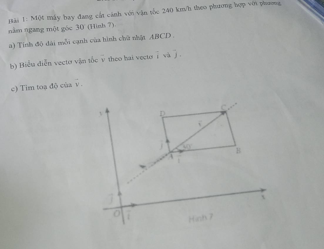 Một máy bay đang cất cánh với vận tốc 240 km/h theo phương hợp với phương
nằm ngang một góc 30° (Hình 7).
a)  Tính độ dài mỗi cạnh của hình chữ nhật ABCD .
b) Biểu diễn vectơ vận tốc vector v theo hai vecto vector i và vector j.
c) Tìm toạ độ của vector v.