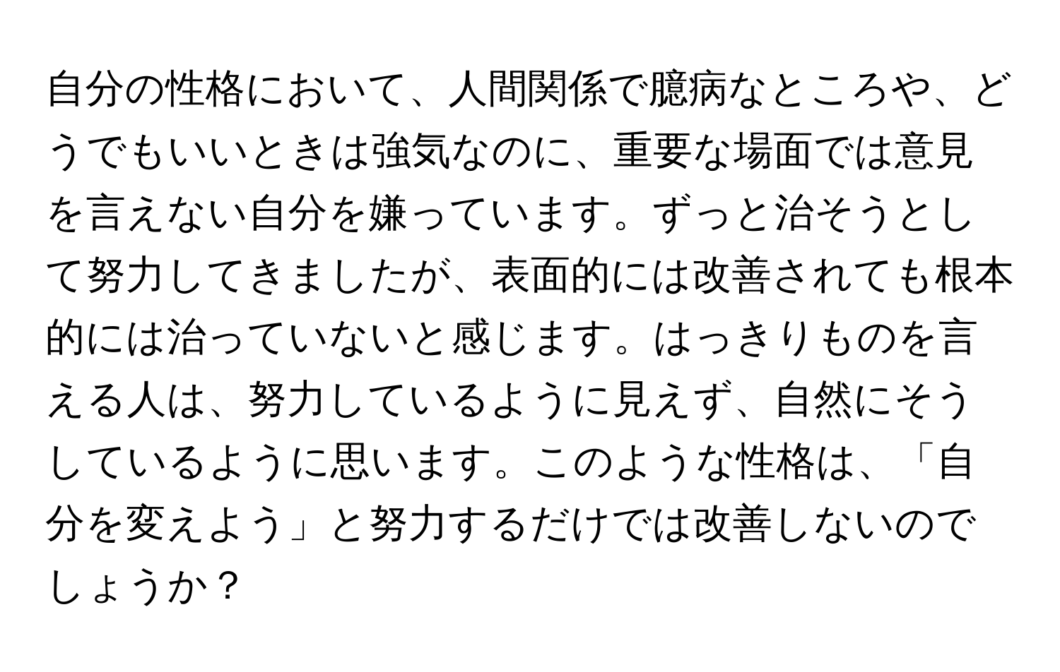 自分の性格において、人間関係で臆病なところや、どうでもいいときは強気なのに、重要な場面では意見を言えない自分を嫌っています。ずっと治そうとして努力してきましたが、表面的には改善されても根本的には治っていないと感じます。はっきりものを言える人は、努力しているように見えず、自然にそうしているように思います。このような性格は、「自分を変えよう」と努力するだけでは改善しないのでしょうか？