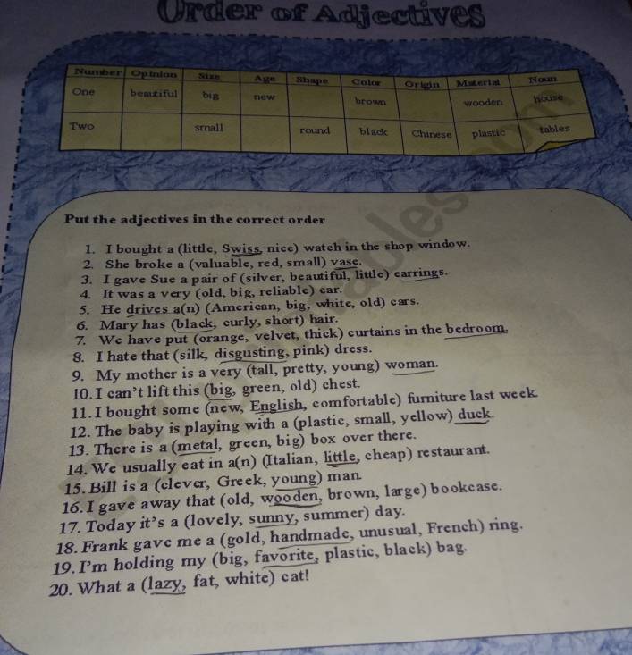 Order of Adjectives 
Put the adjectives in the correct order 
1. I bought a (little, Swiss, nice) watch in the shop window. 
2. She broke a (valuable, red, small) vase. 
3. I gave Sue a pair of (silver, beautiful, little) earrings. 
4. It was a very (old, big, reliable) ear. 
5. He drives a(n) (American, big, white, old) cars. 
6. Mary has (black, curly, short) hair. 
7. We have put (orange, velvet, thick) curtains in the bedroom. 
8. I hate that (silk, disgusting, pink) dress. 
9. My mother is a very (tall, pretty, young) woman. 
10. I can’t lift this (big, green, old) chest. 
11. I bought some (new, English, comfortable) furniture last week. 
12. The baby is playing with a (plastic, small, yellow) duck. 
13. There is a (metal, green, big) box over there. 
14. We usually eat in a(n) (Italian, little, cheap) restaurant. 
15. Bill is a (clever, Greek, young) man 
16. I gave away that (old, wooden, brown, large) bookcase. 
17. Today it’s a (lovely, sunny, summer) day. 
18. Frank gave me a (gold, handmade, unusual, French) ring. 
19. I’m holding my (big, favorite, plastic, black) bag. 
20. What a (lazy, fat, white) cat!
