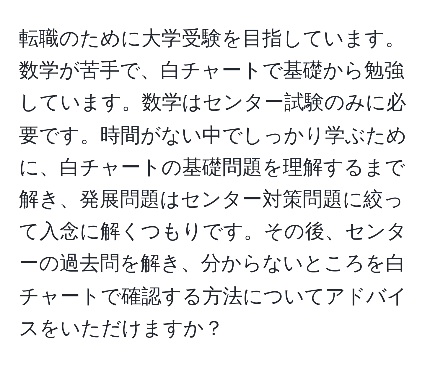 転職のために大学受験を目指しています。数学が苦手で、白チャートで基礎から勉強しています。数学はセンター試験のみに必要です。時間がない中でしっかり学ぶために、白チャートの基礎問題を理解するまで解き、発展問題はセンター対策問題に絞って入念に解くつもりです。その後、センターの過去問を解き、分からないところを白チャートで確認する方法についてアドバイスをいただけますか？