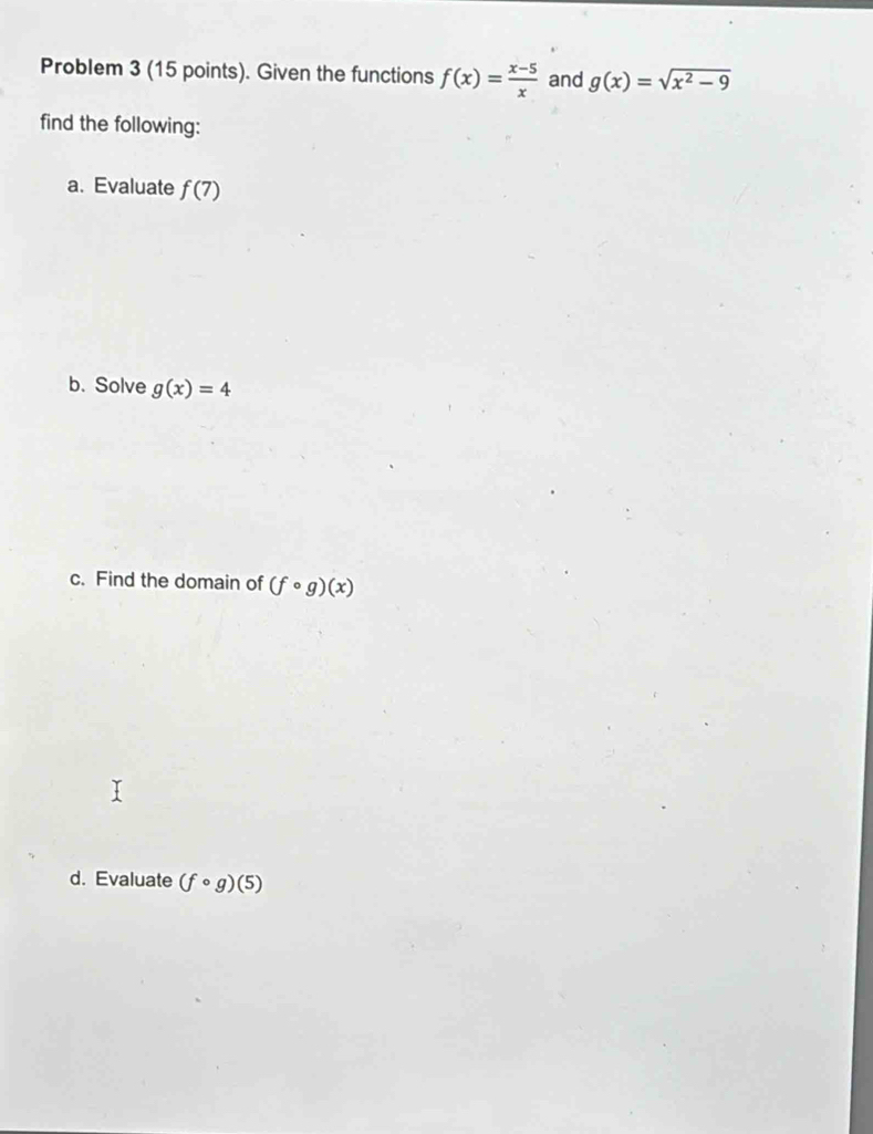 Problem 3 (15 points). Given the functions f(x)= (x-5)/x  and g(x)=sqrt(x^2-9)
find the following: 
a. Evaluate f(7)
b. Solve g(x)=4
c. Find the domain of (fcirc g)(x)
d. Evaluate (fcirc g)(5)