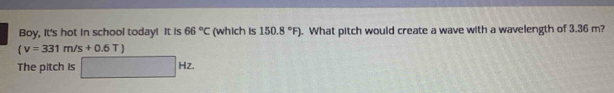 Boy, It's hot in school today! It is 66°C (which is 150.8°F). What pitch would create a wave with a wavelength of 3.36 m?
(v=331m/s+0.6T)
The pitch is □ Hz