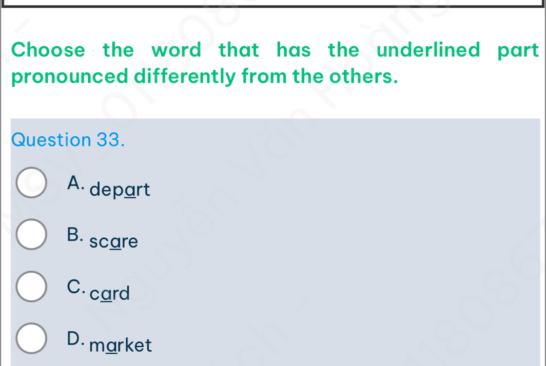 Choose the word that has the underlined part
pronounced differently from the others.
Question 33.
A. depart
B. scare
C. card
D market