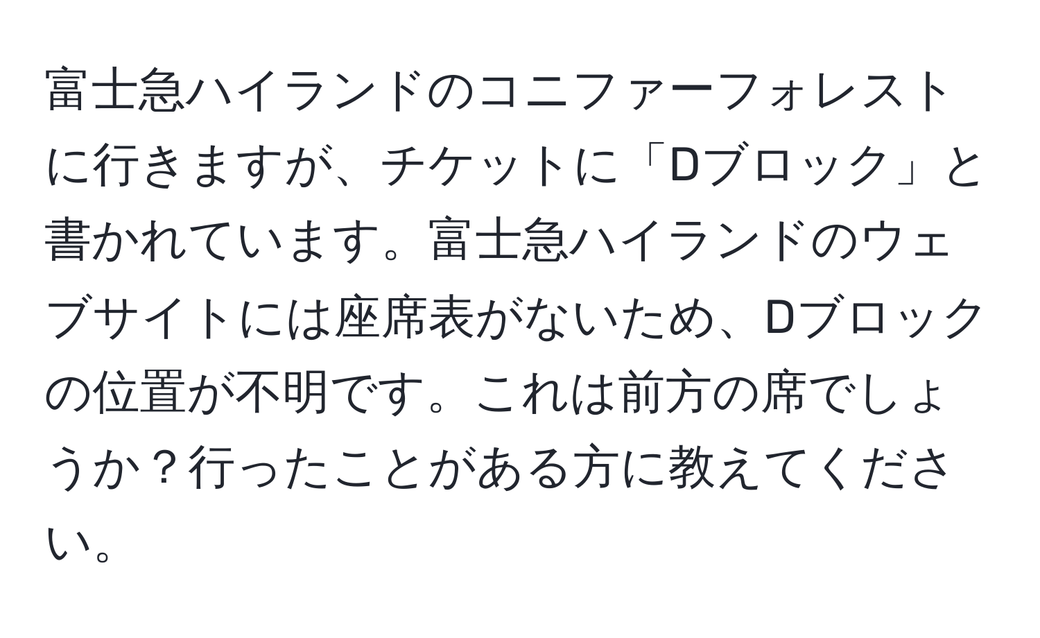 富士急ハイランドのコニファーフォレストに行きますが、チケットに「Dブロック」と書かれています。富士急ハイランドのウェブサイトには座席表がないため、Dブロックの位置が不明です。これは前方の席でしょうか？行ったことがある方に教えてください。