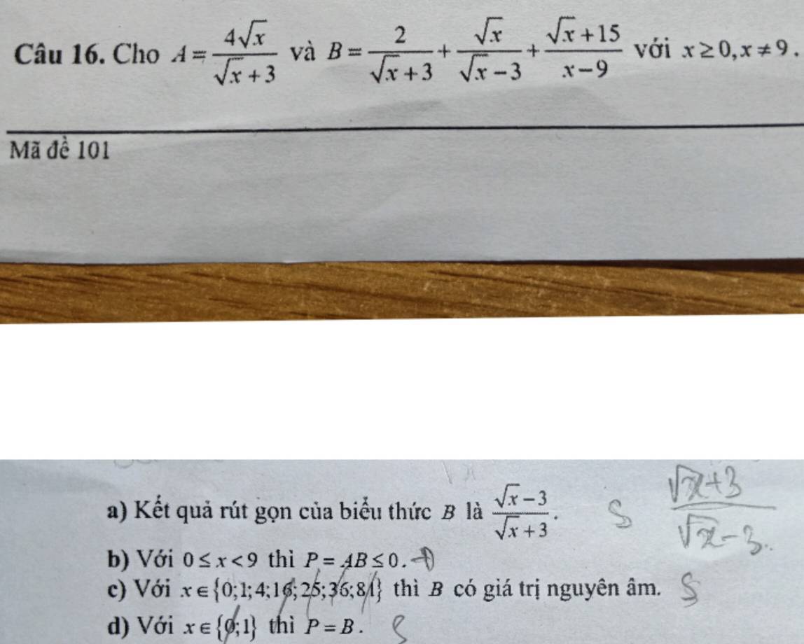 Cho A= 4sqrt(x)/sqrt(x)+3  và B= 2/sqrt(x)+3 + sqrt(x)/sqrt(x)-3 + (sqrt(x)+15)/x-9  với x≥ 0, x!= 9. 
Mã đề 101
a) Kết quả rút gọn của biểu thức B là  (sqrt(x)-3)/sqrt(x)+3 .
b) Với 0≤ x<9</tex> thì P=AB≤ 0.
c) Với x∈  0;1;4;16;25;36;8A thì B có giá trị nguyên âm.
d) Với x∈  0;1 thì P=B.