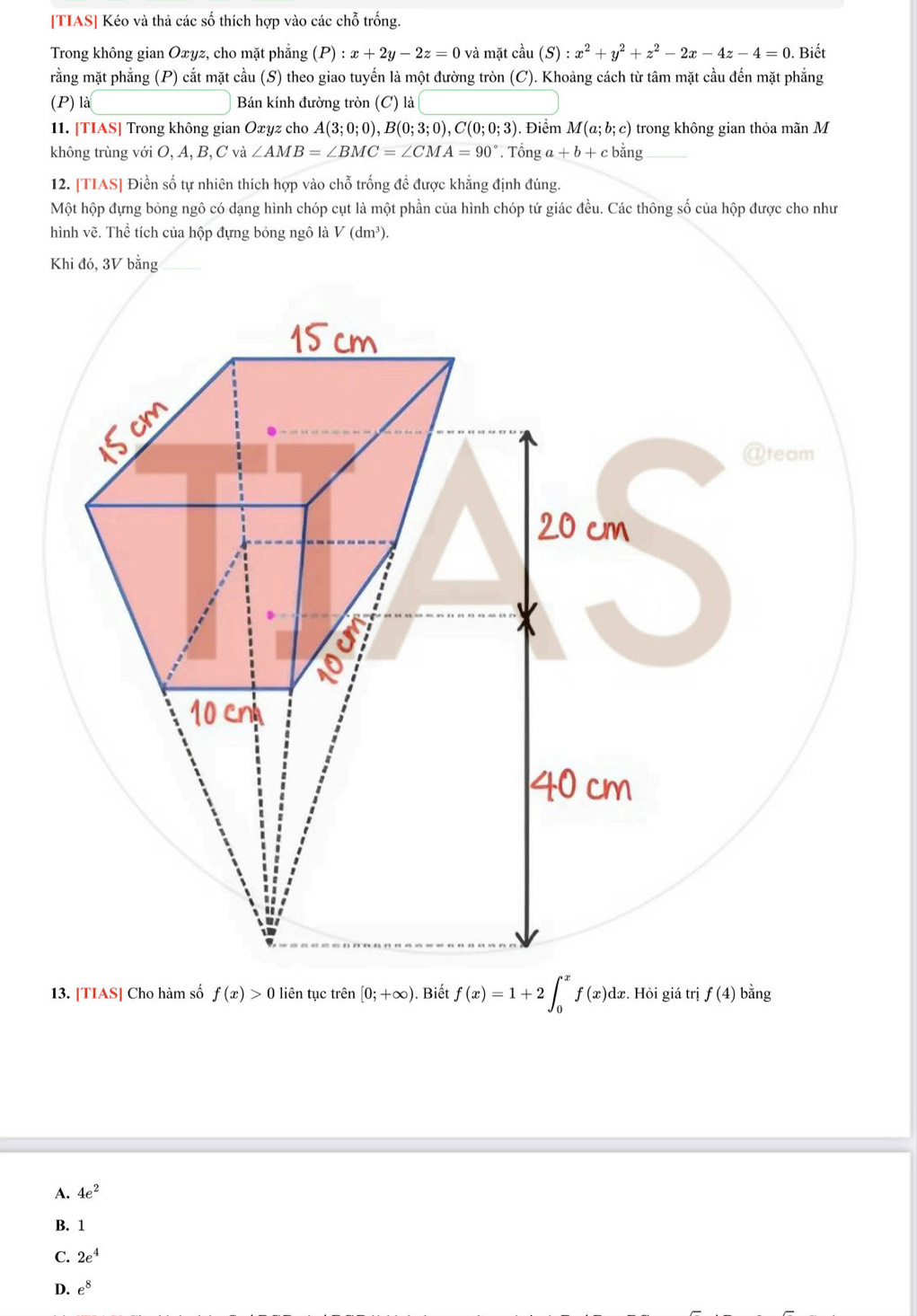 [TIAS] Kéo và thả các số thích hợp vào các chỗ trống.
Trong không gian Oxyz, cho mặt phẳng (P):x+2y-2z=0 và mặt cầu (S):x^2+y^2+z^2-2x-4z-4=0. Biết
rằng mặt phẳng (P) cắt mặt cầu (S) theo giao tuyến là một đường tròn (C). Khoảng cách từ tâm mặt cầu đến mặt phẳng
(P) là Bán kính đường tròn (C) là
11. [TIAS] Trong không gian Oxyz cho A(3;0;0), B(0;3;0), C(0;0;3). Điểm M(a;b;c) trong không gian thỏa mãn M
không trùng với O, A, B, C và ∠ AMB=∠ BMC=∠ CMA=90° * Tổng a+b+cbing _
12. [TIAS] Điền số tự nhiên thích hợp vào chỗ trống đề được khẳng định đúng.
Một hộp đựng bỏng ngô có dạng hình chóp cụt là một phần của hình chóp tứ giác đều. Các thông số của hộp được cho như
hình vẽ. Thể tích của hộp đựng bỏng ngô là V(dm^3). 
Khi đó, 3V bằng_
13. [TIAS] Cho hàm số f(x)>0 liên tục trên [0;+∈fty ). Biết f(x)=1+2∈t _0^(xf(x)dx. Hỏi giá trị f(4) bằng
A. 4e^2)
B. 1
C. 2e^4
D. e^8