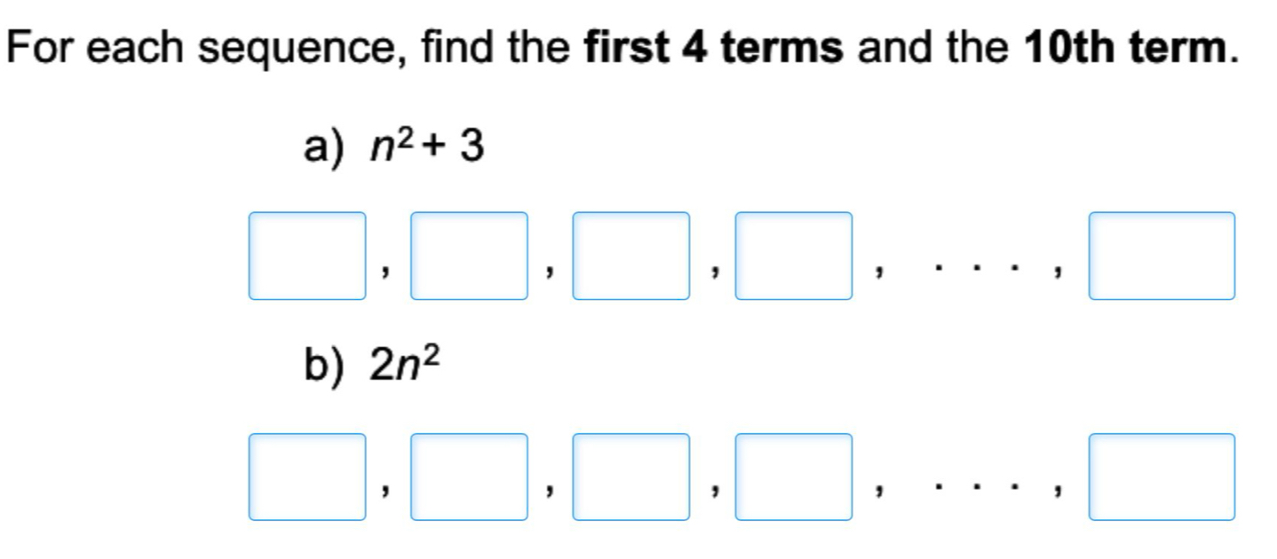 For each sequence, find the first 4 terms and the 10th term. 
a) n^2+3
□ , □ ,□ ,□ ,..., □
b) 2n^2
□ , □ , □ , □ ,..., □