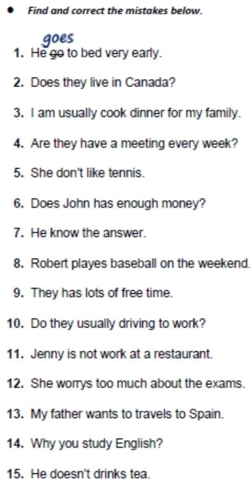 Find and correct the mistakes below. 
goes 
1. He go to bed very early. 
2. Does they live in Canada? 
3. I am usually cook dinner for my family. 
4. Are they have a meeting every week? 
5. She don't like tennis. 
6. Does John has enough money? 
7. He know the answer. 
8. Robert playes baseball on the weekend. 
9. They has lots of free time. 
10. Do they usually driving to work? 
11. Jenny is not work at a restaurant. 
12. She worrys too much about the exams. 
13. My father wants to travels to Spain. 
14. Why you study English? 
15. He doesn't drinks tea.