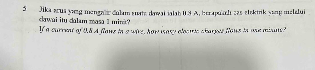 Jika arus yang mengalir dalam suatu dawai ialah 0.8 A, berapakah cas elektrik yang melalui 
dawai itu dalam masa 1 minit? 
If a current of 0.8 A flows in a wire, how many electric charges flows in one minute?