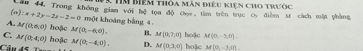 TIM điêm thỏa mãn điều kiện chO trước
Cầu 44. Trong không gian với hệ tọa độ Oxyz, tìm trên trục Oy điểm M cách mặt phẳng
(α) :x+2y-2z-2=0 một khoảng bằng 4.
A. M(0;6;0) hoặc M(0;-6;0).
B. M(0;7;0) hoặc M(0;-5;0).
C. M(0;4;0) hoặc M(0;-4;0). 
Câu 45
D. M(0;3;0) hoặc M(0;-3;0).