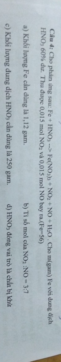 Cho phản ứng sau: Fe+HNO_3to Fe(NO_3)_3+NO_2+NO+H_2O. Cho m(gam) Fe với dung dịch
HNO_3 60% dư. Thu được 0,015 mol NO_2 và 0,015 mol NO bay ra.(Fe=56)
a) Khối lượng Fe cần dùng là 1,12 gam. b) Tỉ số mol của NO_2:NO=3:7
c) Khối lượng dung dịch HNO_3 cần dùng là 250 gam. d) HNO_3 đóng vai trò là chất bị khử