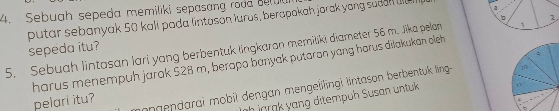 Sebuah sepeda memiliki sepasang roda befuld
putar sebanyak 50 kali pada lintasan lurus, berapakah jarak yang sudan ulle
a
b
2
sepeda itu?
5. Sebuah lintasan lari yang berbentuk lingkaran memiliki diameter 56 m. Jika pelari
1
harus menempuh jarak 528 m, berapa banyak putaran yang harus dilakukan oleh
ih jgr ng ditempuh Susan untuk
pelari itu?
n a ai mobil dengan mengelilingi lintasan berbentuk ling--
b