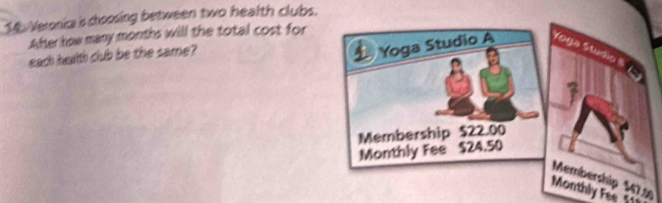 Veronia is choosing between two health clubs. 
After how many months will the total cost for 
each health club be the same? 
Yoga Studio A Yoga Studio 8
Membership $22.00
Monthly Fee $24.50
Membership $47.1
Monthly Fee