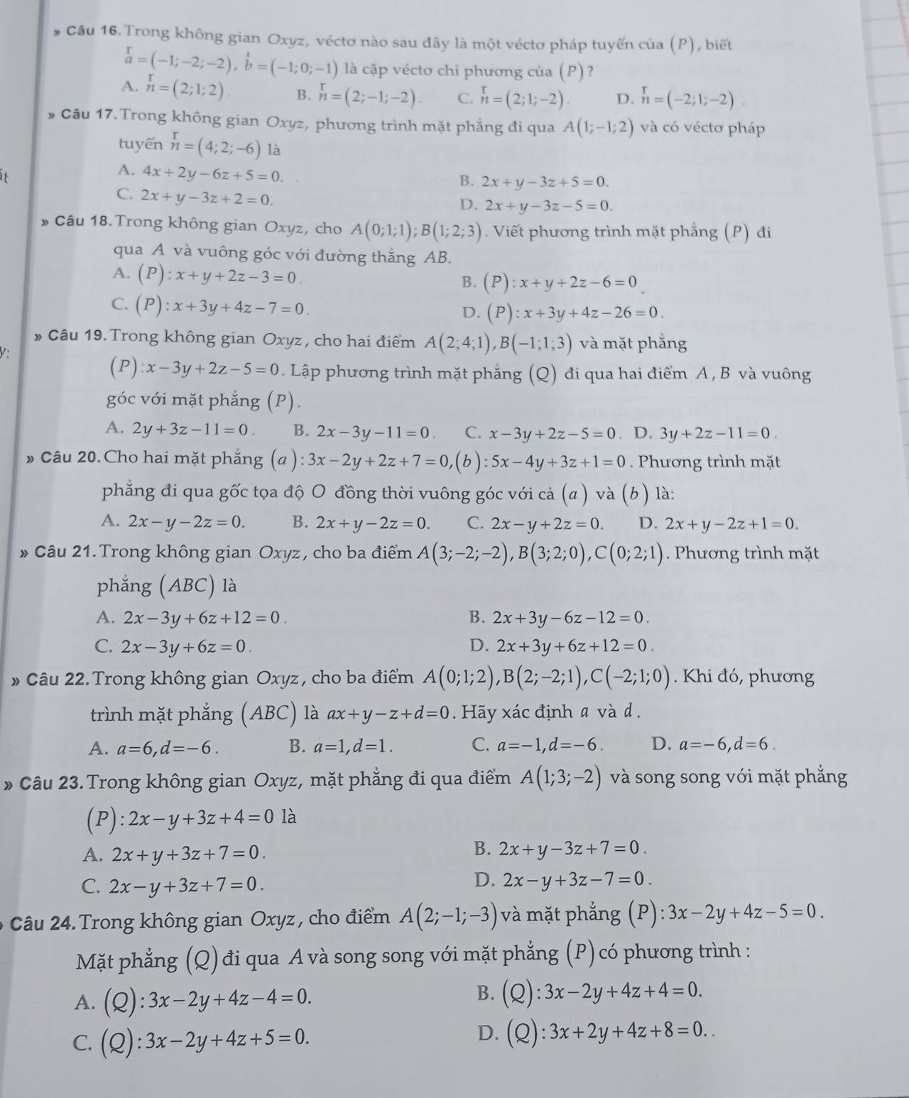 Trong không gian Oxyz, véctơ nào sau đây là một véctơ pháp tuyến của (P), biết
beginarrayr r aendarray =(-1;-2;-2),beginarrayr 1 bendarray =(-1;0;-1) là cặp vécto chi phương của (P)?
A. n=(2;1;2). B. n=(2;-1;-2) C. n=(2;1;-2). D. n=(-2;1;-2).
* Câu 17. Trong không gian Oxyz, phương trình mặt phẳng đi qua A(1;-1;2) và có véctơ pháp
tuyến beginarrayr r nendarray =(4;2;-6) là
A. 4x+2y-6z+5=0.
B. 2x+y-3z+5=0.
C. 2x+y-3z+2=0.
D. 2x+y-3z-5=0.
» Câu 18. Trong không gian Oxyz, cho A(0;1;1);B(1;2;3). Viết phương trình mặt phẳng (P) đi
qua A và vuông góc với đường thắng AB.
A. (P):x+y+2z-3=0. B. (P):x+y+2z-6=0
C. (P):x+3y+4z-7=0.
D. (P):x+3y+4z-26=0.
* Câu 19. Trong không gian Oxyz , cho hai điểm A(2;4;1),B(-1;1;3) và mặt phẳng
V
(P):x-3y+2z-5=0. Lập phương trình mặt phẳng (Q) đi qua hai điểm A , B và vuông
góc với mặt phẳng (P).
A. 2y+3z-11=0 B. 2x-3y-11=0. C. x-3y+2z-5=0. D. 3y+2z-11=0.
» Câu 20.Cho hai mặt phẳng (a ): 3x-2y+2z+7=0, (b) 5x-4y+3z+1=0 Phương trình mặt
phẳng đi qua gốc tọa độ O đồng thời vuông góc với cả (a) và (b ) ) là:
A. 2x-y-2z=0. B. 2x+y-2z=0. C. 2x-y+2z=0. D. 2x+y-2z+1=0.
* Câu 21. Trong không gian Oxyz, cho ba điểm A(3;-2;-2),B(3;2;0),C(0;2;1) Phương trình mặt
phẳng (ABC) là
A. 2x-3y+6z+12=0. B. 2x+3y-6z-12=0.
C. 2x-3y+6z=0. D. 2x+3y+6z+12=0.
» Câu 22. Trong không gian Oxyz, cho ba điểm A(0;1;2),B(2;-2;1),C(-2;1;0). Khi đó, phương
trình mặt phẳng (ABC) là ax+y-z+d=0 Hãy xác định a và d .
A. a=6,d=-6. B. a=1,d=1. C. a=-1,d=-6. D. a=-6,d=6.
* Câu 23. Trong không gian Oxyz, mặt phẳng đi qua điểm A(1;3;-2) và song song với mặt phẳng
(P): 2x-y+3z+4=0 là
B.
A. 2x+y+3z+7=0. 2x+y-3z+7=0.
D.
C. 2x-y+3z+7=0. 2x-y+3z-7=0.
Câu 24. Trong không gian Oxyz, cho điểm A(2;-1;-3) và mặt phẳng (. rho ):3x-2y+4z-5=0.
Mặt phẳng (Q)đi qua A và song song với mặt phẳng (P)có phương trình :
A. (Q):3x-2y+4z-4=0.
B. (Q):3x-2y+4z+4=0.
D.
C. (Q):3x-2y+4z+5=0. (Q):3x+2y+4z+8=0..