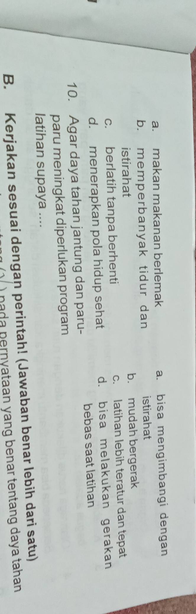 a. makan makanan berlemak a. bisa mengimbangi dengan
b. memperbanyak tidur dan istirahat
istirahat b. mudah bergerak
c. berlatih tanpa berhenti c. latihan lebih teratur dan tepat
d. menerapkan pola hidup sehat d. bisa melakukan gerakan
bebas saat latihan
10. Agar daya tahan jantung dan paru-
paru meningkat diperlukan program
latihan supaya ....
B. Kerjakan sesuai dengan perintah! (Jawaban benar lebih dari satu)
) nada pernyataan yang benar tentang daya tahan