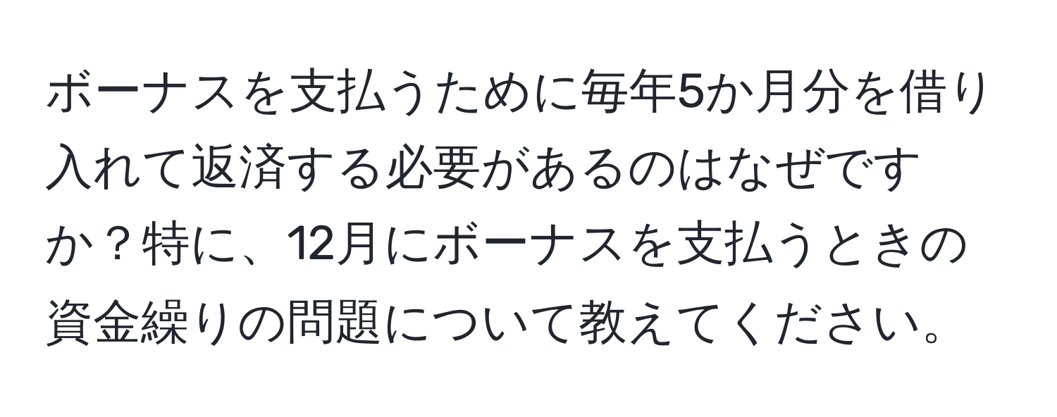 ボーナスを支払うために毎年5か月分を借り入れて返済する必要があるのはなぜですか？特に、12月にボーナスを支払うときの資金繰りの問題について教えてください。