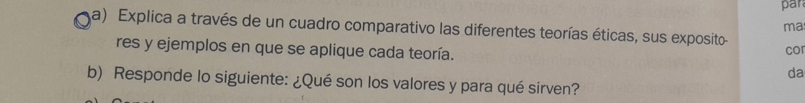 par 
a) Explica a través de un cuadro comparativo las diferentes teorías éticas, sus exposito 
ma 
res y ejemplos en que se aplique cada teoría. cor 
da 
b) Responde lo siguiente: ¿Qué son los valores y para qué sirven?