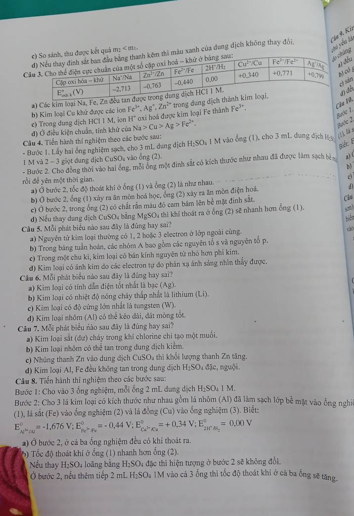 àu xanh của dung dịch không thay đổi, Câu 9. Kii
c kết quả m²
chú yểu là
 
ng
u
g
n
a) Các kim loại N
b) Kim loại Cu khử được các iọn Fe^(3+),Ag^+,Zn^(2+) trong du
ểt
Bước I, Câu.
d) Ở điều kiện chuẩn, tính khử của Na>Cu>Ag>Fe^(2+). oxi hoá được kim loại Fe thành Fe^(3+).
c) Trong dung dịch HCl 1 M, ion H^+
Bước 2
Câu 4. Tiến hành thí nghiệm theo các bước sau:
- Bước 1. Lấy hai ống nghiệm sạch, cho 3 mL dung dịch H₂SO₄ 1 M vào ống (1), cho 3 mL dung dịch Hỳ (1), lá s
Biết: E
1 M và 2-3 giọt dung dịch CuSO₄ vào ổng (2).
- Bước 2. Cho đồng thời vào hai ổng, mỗi ống một đinh sắt có kích thước như nhau đã được làm sạch bên a) (
b)
rồi đề yên một thời gian.
a) Ở bước 2, tốc độ thoát khí ở ống (1) và ống (2) là như nhau. c)
b) Ở bước 2, ống (1) xảy ra ăn mòn hoá học, ổng (2) xảy ra ăn mòn điện hoá.
c) Ở bước 2, trong ống (2) có chất rắn màu đỏ cam bám lên bề mặt đinh sắt.
Câu
d) Nếu thay dung dịch CuSO4 bằng M SO 4 thì khí thoát ra ở ổng (2) sẽ nhanh hơn ổng (1). som)
biển
Câu 5. Mỗi phát biểu nào sau đây là đúng hay sai? vào
a) Nguyên tử kim loại thường có 1, 2 hoặc 3 electron ở lớp ngoài cùng.
b) Trong bảng tuần hoàn, các nhóm A bao gồm các nguyên tố s và nguyên tổ p.
c) Trong một chu ki, kim loại có bán kính nguyên tử nhỏ hơn phi kim.
d) Kim loại có ánh kim do các electron tự do phản xạ ánh sáng nhìn thẩy được.
Câu 6. Mỗi phát biểu nào sau đây là đúng hay sai?
a) Kim loại có tính dẫn điện tốt nhất là bạc (Ag).
b) Kim loại có nhiệt độ nóng chảy thấp nhất là lithium (Li).
c) Kim loại có độ cứng lớn nhất là tungsten (W).
d) Kim loại nhôm (Al) có thể kéo dài, đát mỏng tốt.
Câu 7. Mỗi phát biểu nào sau đây là đúng hay sai?
a) Kim loại sắt (dư) cháy trong khí chlorine chi tạo một muổi.
b) Kim loại nhôm có thể tan trong dung dịch kiểm.
c) Nhúng thanh Zn vào dung dịch CuSO_4 thì khối lượng thanh Zn tăng.
(d) Kim loại Al, Fe đều không tan trong dung dịch H_2SO. 4 đặc, nguội.
Câu 8. Tiến hành thí nghiệm theo các bước sau:
Bước 1: Cho vào 3 ống nghiệm, mỗi ống 2 mL dung dịch H_2SO_41M.
Bước 2: Cho 3 lá kim loại có kích thước như nhau gồm lá nhôm (Al) đã làm sạch lớp bề mặt vào ổng nghịc
(1), lá sắt (Fe) vào ống nghiệm (2) và lá đồng (Cu) vào ống nghiệm (3). Biết:
E_Al^(H^+)/Al°=-1,676V;E_Fe^(2+)/Fe°=-0,44V;E_Cu^(2+)/Cu°=+0,34V;E_2H^+/H_2°=0,00V
a) Ở bước 2, ở cả ba ống nghiệm đều có khí thoát ra.
5) Tốc độ thoát khí ở ống (1) nhanh hơn ống (2).
Nếu thay H_2SO_4 loãng bằng H_2SO_4 - đặc thì hiện tượng ở bước 2 sẽ không đổi.
Ở bước 2, nếu thêm tiếp 2 mL F I_2SC D4 1M vào cả 3 ống thì tốc độ thoát khí ở cả ba ống sẽ tăng.