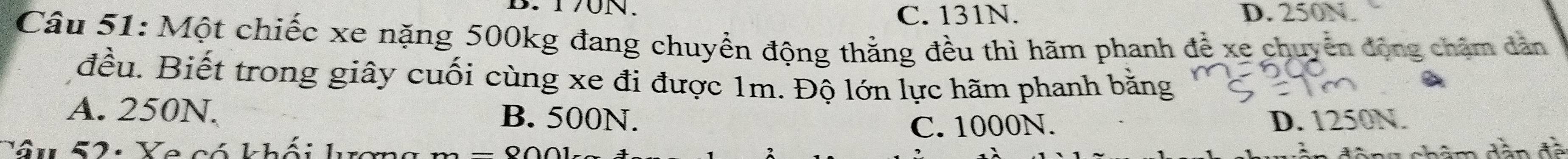 170N. D. 250N.
C. 131N.
Câu 51: Một chiếc xe nặng 500kg đang chuyển động thắng đều thì hãm phanh để xe chuyên động chăm dàn
đều. Biết trong giây cuối cùng xe đi được 1m. Độ lớn lực hãm phanh bằng
A. 250N. B. 500N. D. 1250N.
C. 1000N.
Yâu 52: Ye có khối lượn dhâm dân đề