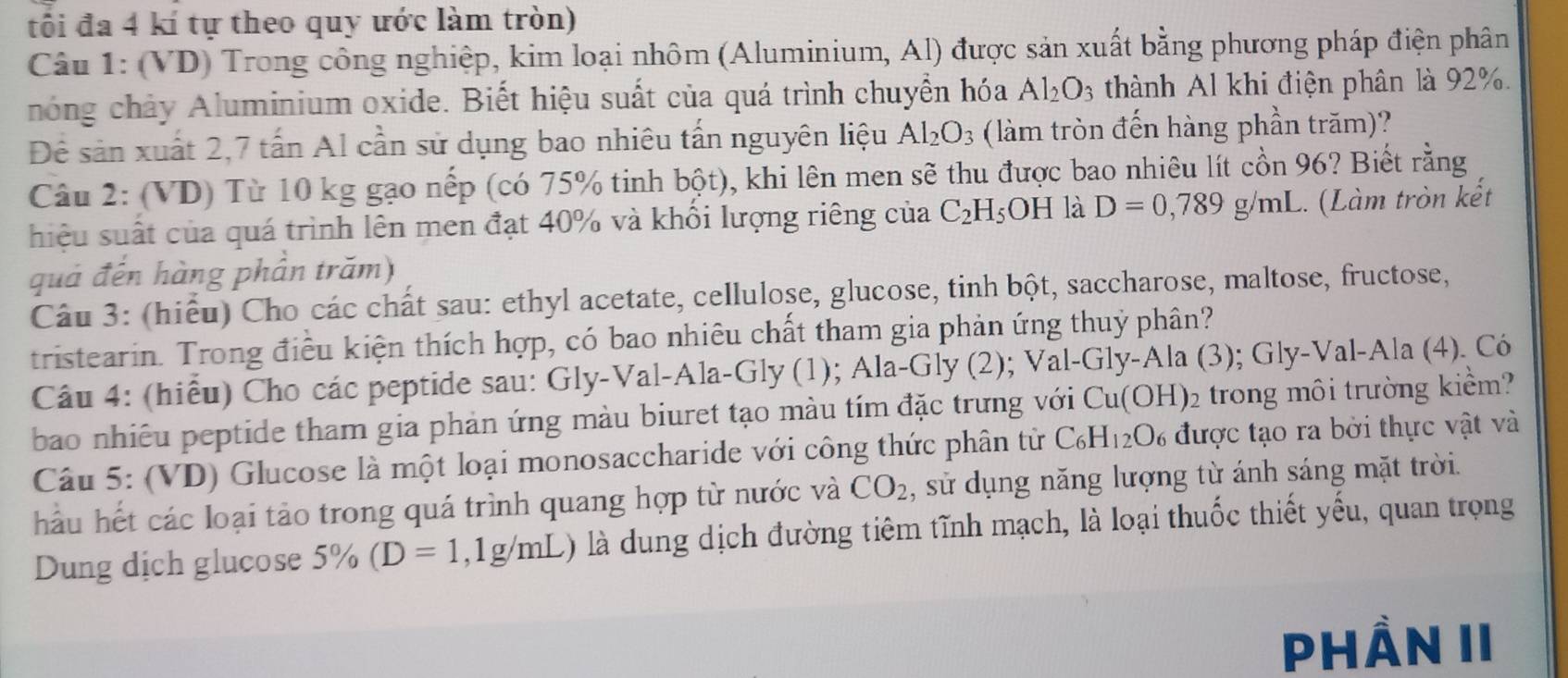 tối đa 4 kí tự theo quy ước làm tròn)
Câu 1: (VD) Trong công nghiệp, kim loại nhôm (Aluminium, Al) được sản xuất bằng phương pháp điện phân
hóng chảy Aluminium oxide. Biết hiệu suất của quá trình chuyển hóa Al_2O_3 thành Al khi điện phân là 92%.
Đê sản xuất 2,7 tấn Al cần sử dụng bao nhiêu tấn nguyên liệu Al_2O_3 (làm tròn đến hàng phần trăm)?
Câu 2: (VD) Từ 10 kg gạo nếp (có 75% tinh bột), khi lên men sẽ thu được bao nhiêu lít cồn 96? Biết rằng
hiệu suất của quá trình lên men đạt 40% và khổi lượng riêng của C_2H_5OH là D=0,789g/mL. (Làm tròn kết
quả đến hàng phần trăm)
Câu 3: (hiểu) Cho các chất sau: ethyl acetate, cellulose, glucose, tinh bột, saccharose, maltose, fructose,
tristearin. Trong điều kiện thích hợp, có bao nhiêu chất tham gia phản ứng thuỷ phân?
Câu 4: (hiểu) Cho các peptide sau: Gly-Val-Ala-Gly (1); Ala-Gly (2); Val-Gly-Ala (3); Gly-Val-Ala (4). Có
bao nhiêu peptide tham gia phản ứng màu biuret tạo màu tím đặc trưng với Cu(OH)_2 trong môi trường kiểm?
Câu 5: (VD) Glucose là một loại monosaccharide với công thức phân tử C_6H_12O_6 được tạo ra bởi thực vật và
hầu hết các loại tảo trong quá trình quang hợp từ nước và CO_2 , sử dụng năng lượng từ ánh sáng mặt trời.
Dung dịch glucose 5% (D=1,1g/mL) là dung dịch đường tiêm tĩnh mạch, là loại thuốc thiết yếu, quan trọng
PHần II