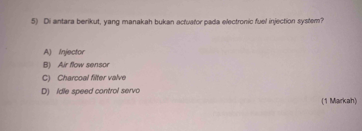 Di antara berikut, yang manakah bukan actuator pada electronic fuel injection system?
A) Injector
B) Air flow sensor
C) Charcoal filter valve
D) Idle speed control servo
(1 Markah)