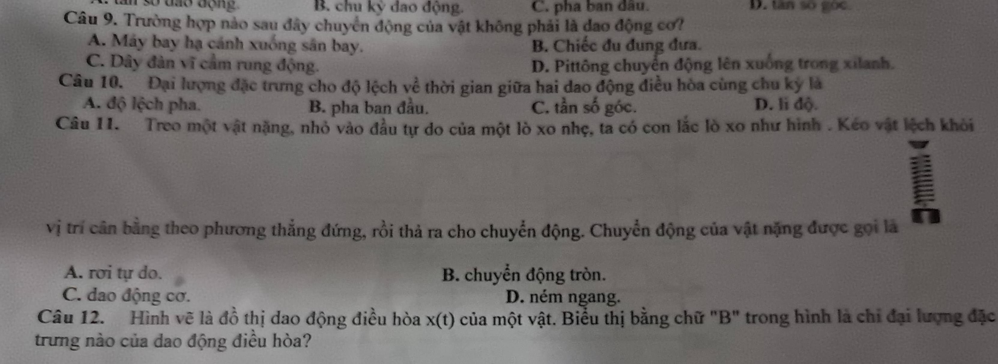 an so dao dộng . B. chu kỳ dao động C. pha ban đầu. D. tan so goc.
Câu 9. Trường hợp nào sau đây chuyển động của vật không phải là dao động cơ?
A. Máy bay hạ cánh xuống sân bay. B. Chiếc đu đung đưa.
C. Dây đàn vĩ cầm rung động. D. Pittông chuyển động lên xuống trong xilanh.
Câu 10. Đại lượng đặc trưng cho độ lệch về thời gian giữa hai dao động điều hòa cùng chu kỳ là
A. độ lệch pha. B. pha ban đầu. C. tần số góc. D. li độ.
Câu 11. Treo một vật nặng, nhỏ vào đầu tự do của một lò xo nhẹ, ta có con lắc lò xo như hình . Kéo vật lệch khỏi
vị trí cân bằng theo phương thẳng đứng, rồi thả ra cho chuyển động. Chuyển động của vật nặng được gọi là
A. rơi tự do. B. chuyển động tròn.
C. dao động cơ. D. ném ngang.
Câu 12. Hình vẽ là đồ thị dao động điều hòa x(t) của một vật. Biểu thị bằng chữ "B" trong hình là chỉ đại lượng đặc
trưng nào của dao động điều hòa?