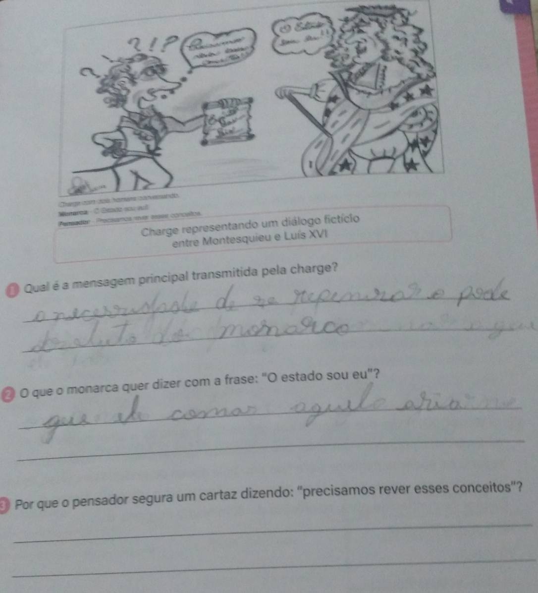 Pensadar - Pecisanos «ver essee concíítos 
Charge representando um diálogo fictício 
entre Montesquieu e Luís XVI 
_ 
Qual é a mensagem principal transmitida pela charge? 
_ 
_ 
@ O que o monarca quer dizer com a frase: “O estado sou eu”? 
_ 
Por que o pensador segura um cartaz dizendo: "precisamos rever esses conceitos"? 
_ 
_