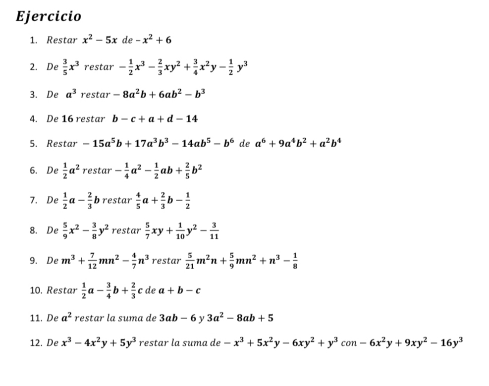 Restar x^2-5x de -x^2+6
2. De  3/5 x^3 restar - 1/2 x^3- 2/3 xy^2+ 3/4 x^2y- 1/2 y^3
3. De a^3 restar -8a^2b+6ab^2-b^3
4. De 16 restar b-c+a+d-14
5. Restar -15a^5b+17a^3b^3-14ab^5-b^6 de a^6+9a^4b^2+a^2b^4
6. De  1/2 a^2 restar - 1/4 a^2- 1/2 ab+ 2/5 b^2
7. De  1/2 a- 2/3  b restar  4/5 a+ 2/3 b- 1/2 
8. De  5/9 x^2- 3/8 y^2 restar  5/7 xy+ 1/10 y^2- 3/11 
9. De m^3+ 7/12 mn^2- 4/7 n^3 restar  5/21 m^2n+ 5/9 mn^2+n^3- 1/8 
10. Restar  1/2 a- 3/4 b+ 2/3 c de a+b-c
11. De a^2 restar la suma de 3ab-6 y 3a^2-8ab+5
12. De x^3-4x^2y+5y^3 restar la suma de -x^3+5x^2y-6xy^2+y^3 con -6x^2y+9xy^2-16y^3