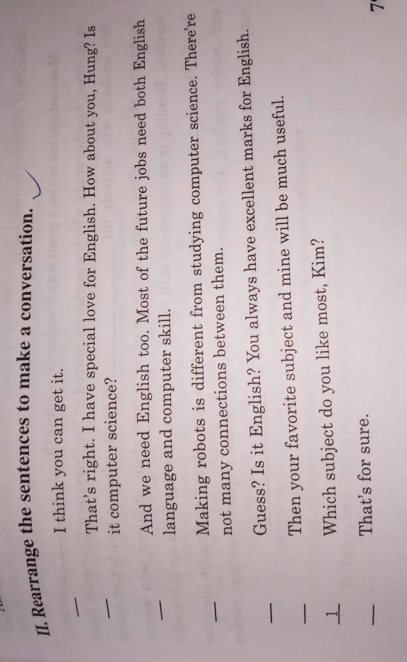 Rearrange the sentences to make a conversation. 
I think you can get it. 
_ 
_ 
That’s right. I have special love for English. How about you, Hung? Is 
it computer science? 
_ 
And we need English too. Most of the future jobs need both English 
language and computer skill. 
_ 
Making robots is different from studying computer science. There're 
not many connections between them. 
_ 
Guess? Is it English? You always have excellent marks for English. 
_ 
Then your favorite subject and mine will be much useful. 
_1 Which subject do you like most, Kim? 
_ 
That's for sure. 
7