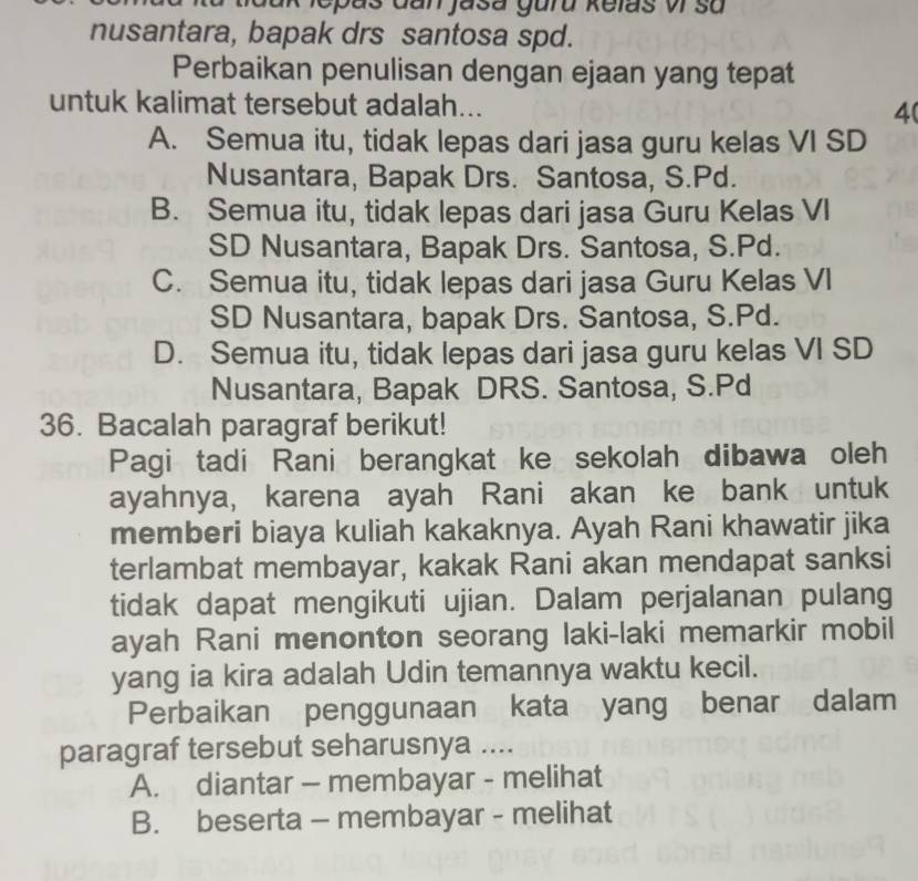 ak lepaš Gan jasa guru kelas vI su
nusantara, bapak drs santosa spd.
Perbaikan penulisan dengan ejaan yang tepat
untuk kalimat tersebut adalah...
4(
A. Semua itu, tidak lepas dari jasa guru kelas VI SD
Nusantara, Bapak Drs. Santosa, S.Pd.
B. Semua itu, tidak lepas dari jasa Guru Kelas VI
SD Nusantara, Bapak Drs. Santosa, S.Pd.
C. Semua itu, tidak lepas dari jasa Guru Kelas VI
SD Nusantara, bapak Drs. Santosa, S. Pd.
D. Semua itu, tidak lepas dari jasa guru kelas VI SD
Nusantara, Bapak DRS. Santosa, S.Pd
36. Bacalah paragraf berikut!
Pagi tadi Rani berangkat ke sekolah dibawa oleh
ayahnya, karena ayah Rani akan ke bank untuk
memberi biaya kuliah kakaknya. Ayah Rani khawatir jika
terlambat membayar, kakak Rani akan mendapat sanksi
tidak dapat mengikuti ujian. Dalam perjalanan pulang
ayah Rani menonton seorang laki-laki memarkir mobil
yang ia kira adalah Udin temannya waktu kecil.
Perbaikan penggunaan kata yang benar dalam
paragraf tersebut seharusnya ....
A. diantar - membayar - melihat
B. beserta - membayar - melihat