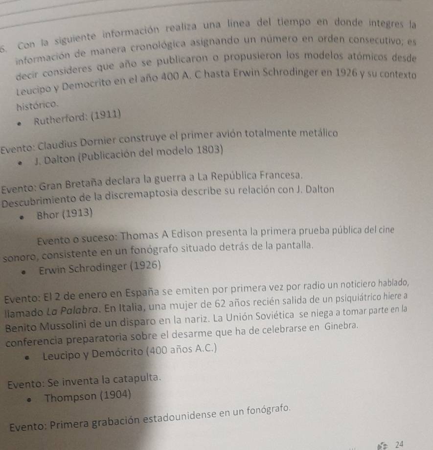 Con la siguiente información realiza una línea del tlempo en donde integres la 
información de manera cronológica asignando un número en orden consecutivo; es 
decir consideres que año se publicaron o propusieron los modelos atómicos desde 
Leucipo y Democrito en el año 400 A. C hasta Erwin Schrodinger en 1926 y su contexto 
histórico. 
Rutherford: (1911) 
Evento: Claudius Dornier construye el primer avión totalmente metálico 
J. Dalton (Publicación del modelo 1803) 
Evento: Gran Bretaña declara la guerra a La República Francesa. 
Descubrimiento de la discremaptosia describe su relación con J. Dalton 
Bhor (1913) 
Evento o suceso: Thomas A Edison presenta la primera prueba pública del cine 
sonoro, consistente en un fonógrafo situado detrás de la pantalla. 
Erwin Schrodinger (1926) 
Evento: El 2 de enero en España se emiten por primera vez por radio un noticiero hablado, 
liamado La Polabro. En Italia, una mujer de 62 años recién salida de un psiquiátrico hiere a 
Benito Mussolini de un disparo en la nariz. La Unión Soviética se niega a tomar parte en la 
conferencia preparatoria sobre el desarme que ha de celebrarse en Ginebra. 
Leucipo y Demócrito (400 años A.C.) 
Evento: Se inventa la catapulta. 
Thompson (1904) 
Evento: Primera grabación estadounidense en un fonógrafo.
24