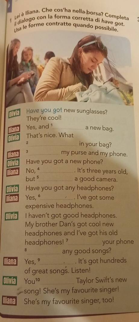 Lei è Iliana. Che cos'ha nella borsa? Completa 
il dialogo con la forma corretta di have got. 
Usa le forme contratte quando possibile. 
Have you got new sunglasses? 
They're cool! 
iana Yes, and 1_ 
a new bag. 
That's nice. What 
2_ in your bag? 
Jiana 3_ 
my purse and my phone. 
Olivia Have you got a new phone? 
liana No, ª_ . It's three years old, 
buts_ a good camera. 
1a Have you got any headphones? 
ana Yes, “_ . I've got some 
expensive headphones. 
Olivia I haven't got good headphones. 
My brother Dan's got cool new 
headphones and I've got his old 
headphones! '_ your phone 
8 
_any good songs? 
Iliana Yes,_ . It's got hundreds 
of great songs. Listen! 
Olivia You^(10) _ Taylor Swift's new 
song! She's my favourite singer! 
liana She's my favourite singer, too!