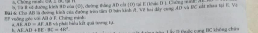 a, Chứng minh: OA 1 BC tại H. 
b, Từ B về đường kính BD của (O), đường thắng AD cắt (O) tại E (khác D ). Chứng minh. AB
Bài 6: Cho AB là đường kính của đường tròn tâm O bán kính R. Vẽ hai dây cung AD và BC cất nhau tại E. Vẽ 
EF vuông góc với AB ở F. Chứng minh: 
a, AE. AD=AF, AB và phát biểu kết quả tương tự. 
b, AE. AD+BE· BC=4R^2. 
Lấy D thuộc cung BC không chứa