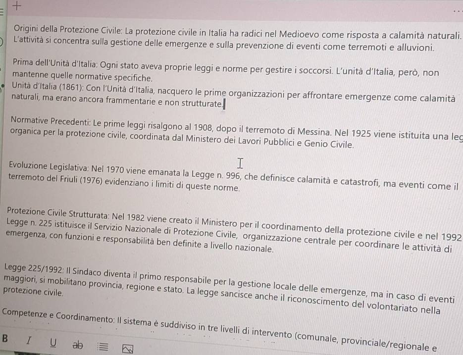 +
Origini della Protezione Civile: La protezione civile in Italia ha radici nel Medioevo come risposta a calamità naturali.
L’attività si concentra sulla gestione delle emergenze e sulla prevenzione di eventi come terremoti e alluvioni.
Prima dell'Unità d'Italia: Ogni stato aveva proprie leggi e norme per gestire i soccorsi. L’unità d’Italia, però, non
mantenne quelle normative specifiche.
Unità d'Italia (1861): Con l’Unità d’Italia, nacquero le prime organizzazioni per affrontare emergenze come calamità
naturali, ma erano ancora frammentarie e non strutturate.
Normative Precedenti: Le prime leggi risalgono al 1908, dopo il terremoto di Messina. Nel 1925 viene istituita una leq
organica per la protezione civile, coordinata dal Ministero dei Lavori Pubblici e Genio Civile.
Evoluzione Legislativa: Nel 1970 viene emanata la Legge n. 996, che definisce calamità e catastrofi, ma eventi come il
terremoto del Friuli (1976) evidenziano i limiti di queste norme.
Protezione Civile Strutturata: Nel 1982 viene creato il Ministero per il coordinamento della protezione civile e nel 1992
Legge n. 225 istituisce il Servizio Nazionale di Protezione Civile, organizzazione centrale per coordinare le attività di
emergenza, con funzioni e responsabilità ben definite a livello nazionale.
Legge 225/1992: Il Sindaco diventa il primo responsabile per la gestione locale delle emergenze, ma in caso di eventi
protezione civile. maggiori, si mobilitano provincia, regione e stato. La legge sancisce anche il riconoscimento del volontariato nella
Competenze e Coordinamento: Il sistema è suddiviso in tre livelli di intervento (comunale, provinciale/regionale e
B I U ab