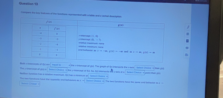 Compare the key features of the functions represented with a t
Bath x-intercepts of f(x) are equal to the x-intercept of g(x). The graph of f(x) intersects the x-axis Select Choice than g(x)
The y-intercept of g(x) is Select Choice the y-intercept of f(x),So,f(x) intersects the y-axis at a Select Choice point than g(x).
Neither function has a relative maximum. f(x) has a minimum at Select Chaice
The two functions have the opposite end behaviors as x Select Choice . The two functions have the same end behavior as x -
Select Choice