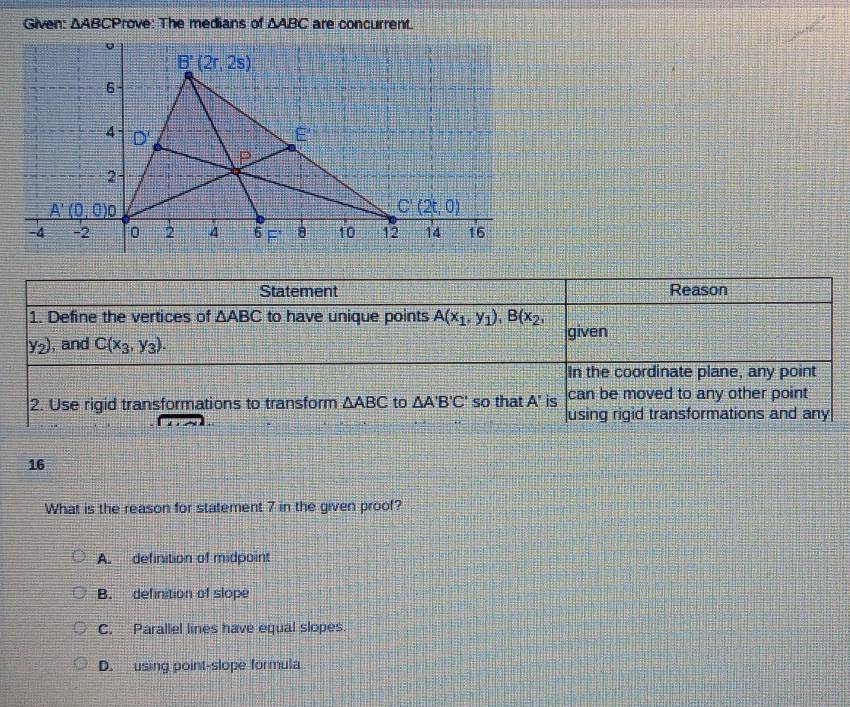 Given: △ ABC :Prove: The medians of △ ABC are concurrent.
Statement Reason
1. Define the vertices of △ ABC to have unique points A(x_1,y_1),B(x_2,
given
y_2) , and C(x_3,y_3).
In the coordinate plane, any point
2. Use rigid transformations to transform △ ABC to △ A'B'C' so that A' is can be moved to any other point
using rigid transformations and any
16
What is the reason for statement 7 in the given proof?
A. definition of midpoint
B. definition of slope
C. Parallel lines have equal slopes.
D. using point-slope formula