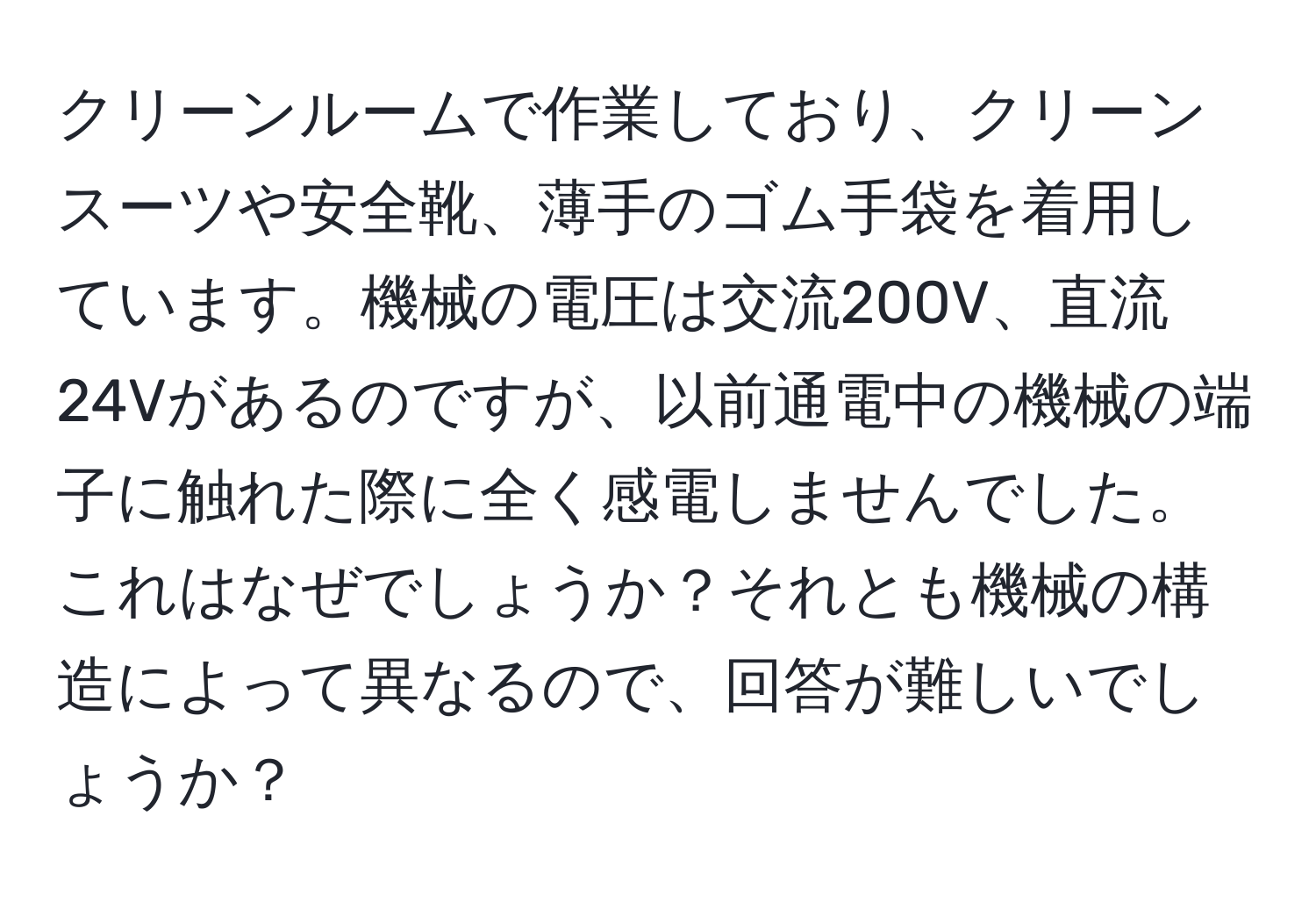 クリーンルームで作業しており、クリーンスーツや安全靴、薄手のゴム手袋を着用しています。機械の電圧は交流200V、直流24Vがあるのですが、以前通電中の機械の端子に触れた際に全く感電しませんでした。これはなぜでしょうか？それとも機械の構造によって異なるので、回答が難しいでしょうか？