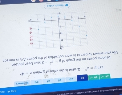 8,775* P Har 
ident/package/ed92dcba-415c-4425-aa38-269728947169/1ask/2//d0/3 
2A 2 2C 2D 2E 2F 2G Summary 
a) If y=x^2-3 , what is the value of y when x=4 ?
A-E
b) Some points on the graph of is correct. 
Use your answer to part a) to work out which of the points y=x^2-3 have been plotted. 
Watch video