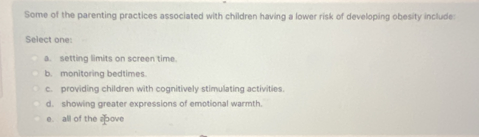 Some of the parenting practices associated with children having a lower risk of developing obesity include:
Select one:
a. setting limits on screen time.
b. monitoring bedtimes.
c. providing children with cognitively stimulating activities.
d. showing greater expressions of emotional warmth.
e. all of the aove