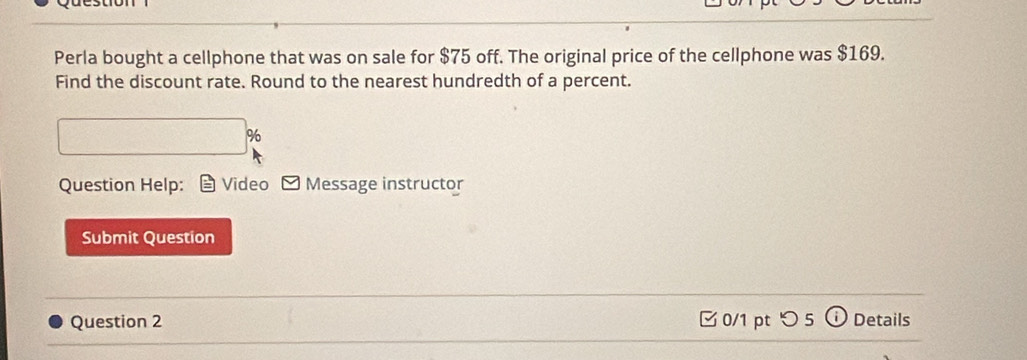 Perla bought a cellphone that was on sale for $75 off. The original price of the cellphone was $169. 
Find the discount rate. Round to the nearest hundredth of a percent.
□ %
Question Help: Video Message instructor 
Submit Question 
Question 2 0/1 pt つ5 Details