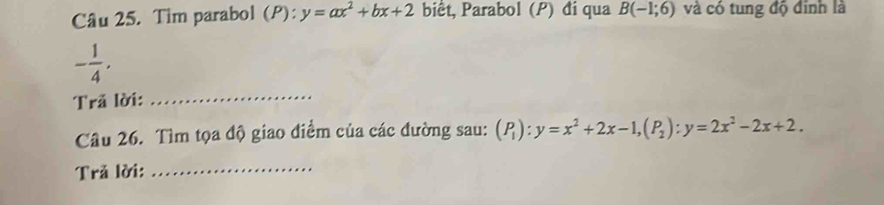 Tim parabol (P): y=ax^2+bx+2 bit, Parabol (P) đi qua B(-1;6) và có tung độ đinh là
- 1/4 . 
Trã lời: 
_ 
Câu 26. Tìm tọa độ giao điểm của các đường sau: (P_1):y=x^2+2x-1, (P_2):y=2x^2-2x+2. 
Trả lời:_