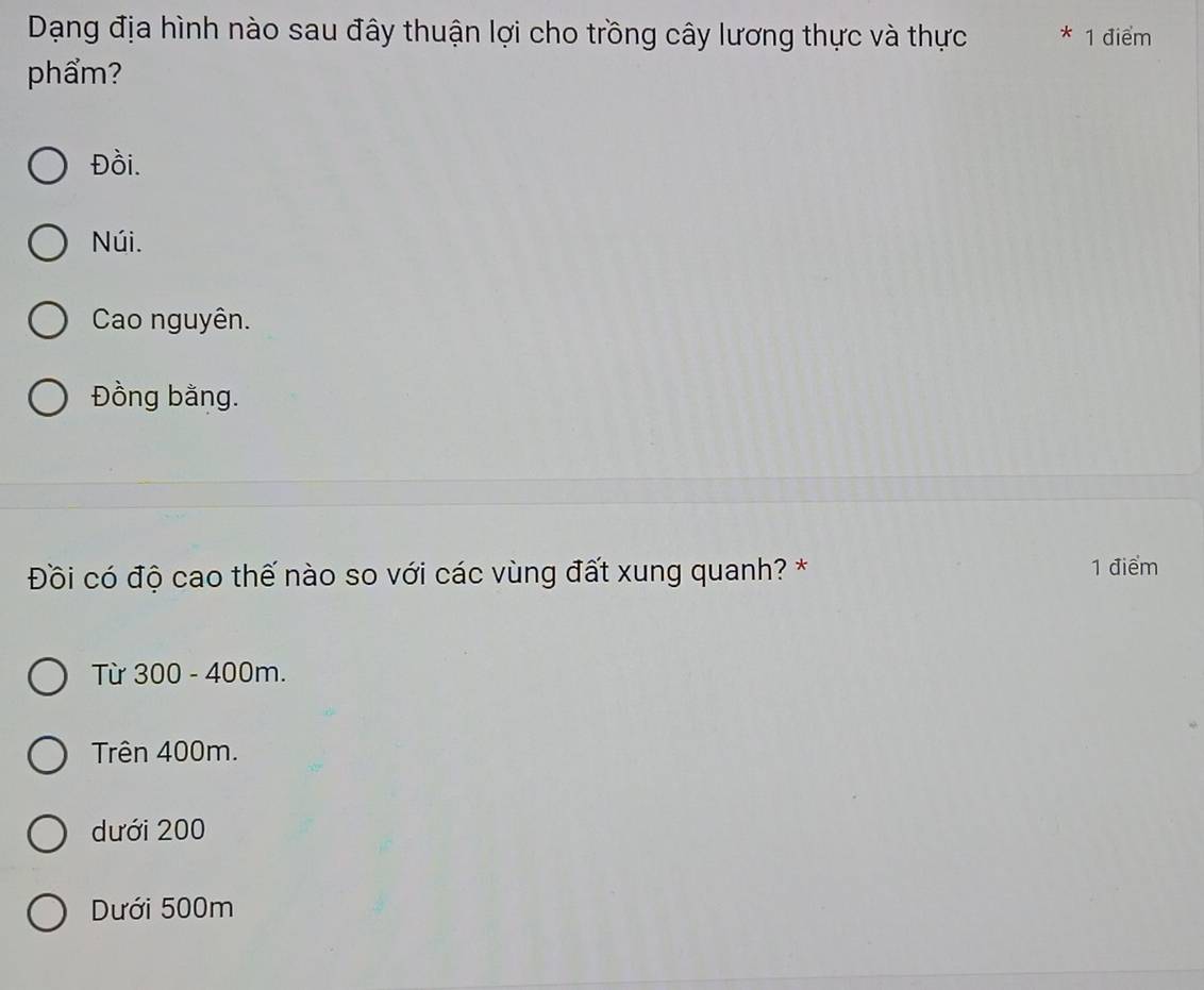 Dạng địa hình nào sau đây thuận lợi cho trồng cây lương thực và thực * 1 điểm
phẩm?
Đồi.
Núi.
Cao nguyên.
Đồng bằng.
Đồi có độ cao thế nào so với các vùng đất xung quanh? * 1 điểm
Từ 300 - 400m.
Trên 400m.
dưới 200
Dưới 500m