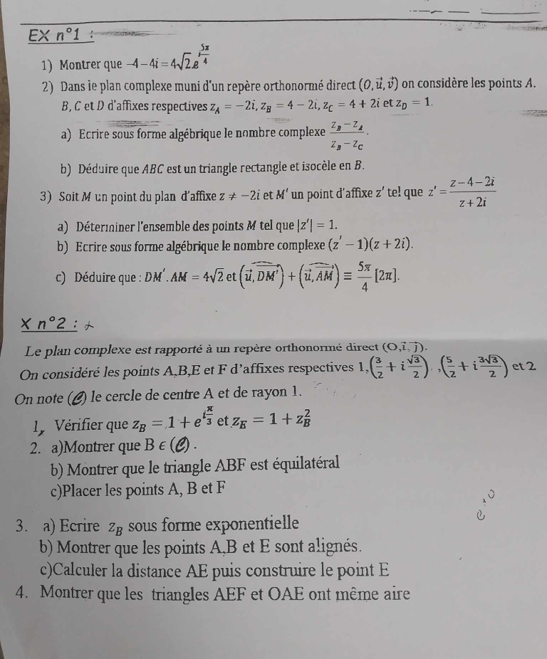 EX n°1
1 Montrer que -4-4i=4sqrt(2).e^(ifrac 5π)4
2) Dans le plan complexe muni d'un repère orthonormé direct (0,vector u,vector v) on considère les points A.
B, C et D d'affixes respectives z_A=-2i,z_B=4-2i,z_C=4+2i et z_D=1.
a) Ecrire sous forme algébrique le nombre complexe frac z_B-z_Az_B-z_C.
b) Déduire que ABC est un triangle rectangle et isocèle en B.
3) Soit M un point du plan d'affixe z!= -2i et M' un point d'affixe Z' te! que z'= (z-4-2i)/z+2i 
a) Déterminer l'ensemble des points M tel que |z'|=1.
b) Ecrire sous forme algébrique le nombre complexe (z'-1)(z+2i).
c) Déduire que : DM AM=4sqrt(2) et (vector u,vector DM')+(vector u,vector AM)equiv  5π /4 [2π ].
X n°2
Le plan complexe est rapporté à un repère orthonormé direct (O,vector l,vector j).
On considéré les points A,B,E et F d’affixes respectives 1, ( 3/2 +i sqrt(3)/2 ),( 5/2 +i 3sqrt(3)/2 ) et 2
On note (£) le cercle de centre A et de rayon 1.
y Vérifier que z_B=1+e^(ifrac π)3 et z_E=1+z_B^2
2. a)Montrer que B∈ (ell ).
b Montrer que le triangle ABF est équilatéral
c)Placer les points A, B et F
3. a) Ecrire ∠ B sous forme exponentielle
b) Montrer que les points A,B et E sont alignés.
c)Calculer la distance AE puis construire le point E
4. Montrer que les triangles AEF et OAE ont même aire