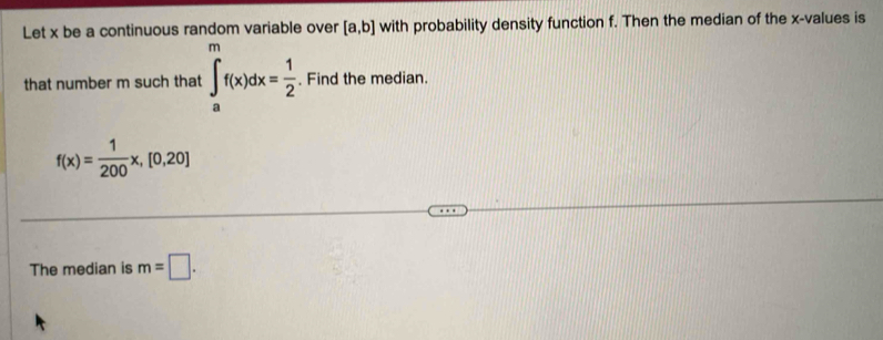 Let x be a continuous random variable over [a,b] with probability density function f. Then the median of the x -values is 
that number m such that ∈tlimits _a^(mf(x)dx=frac 1)2. Find the median.
f(x)= 1/200 x,[0,20]
The median is m=□.